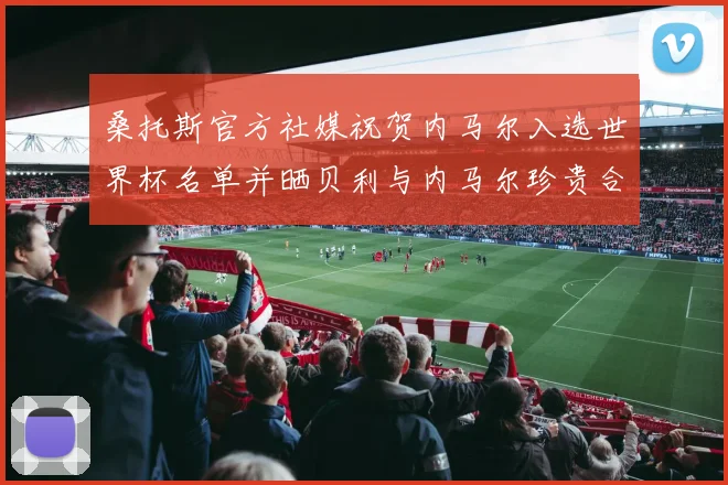 桑托斯官方社媒祝贺内马尔入选世界杯名单并晒贝利与内马尔珍贵合影