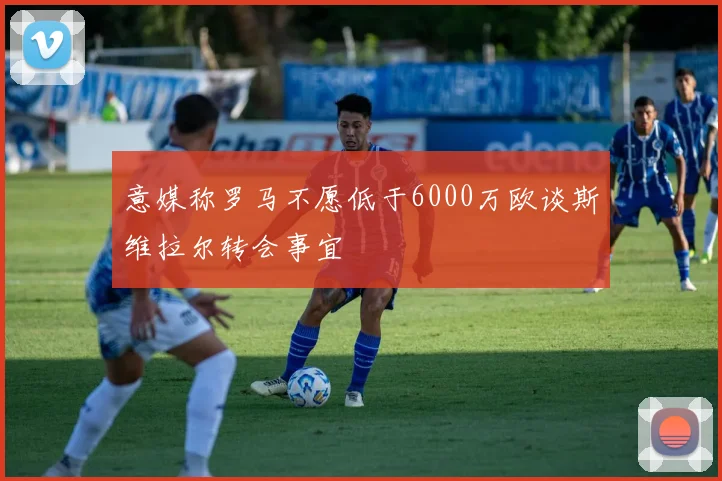 意媒称罗马不愿低于6000万欧谈斯维拉尔转会事宜