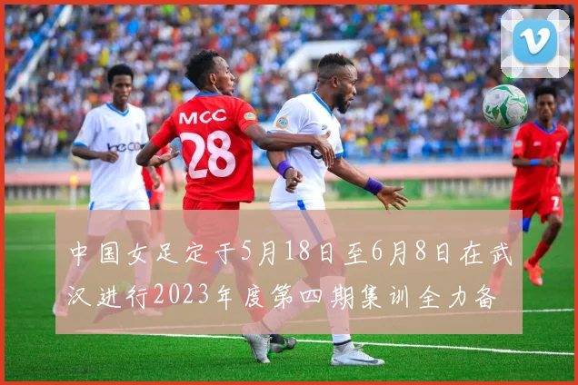 中国女足定于5月18日至6月8日在武汉进行2023年度第四期集训全力备战国际赛事