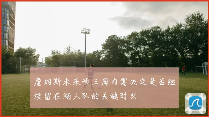 詹姆斯未来两三周内需决定是否继续留在湖人队的关键时刻
