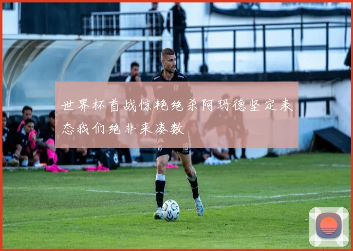 世界杯首战惊艳绝杀阿玛德坚定表态我们绝非来凑数