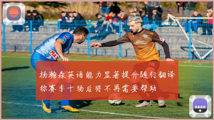 杨瀚森英语能力显著提升随行翻译称赛季十场后将不再需要帮助