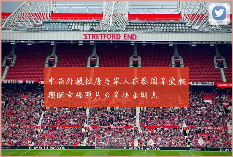 申花外援拉唐与家人在泰国享受假期晒幸福照片分享快乐时光