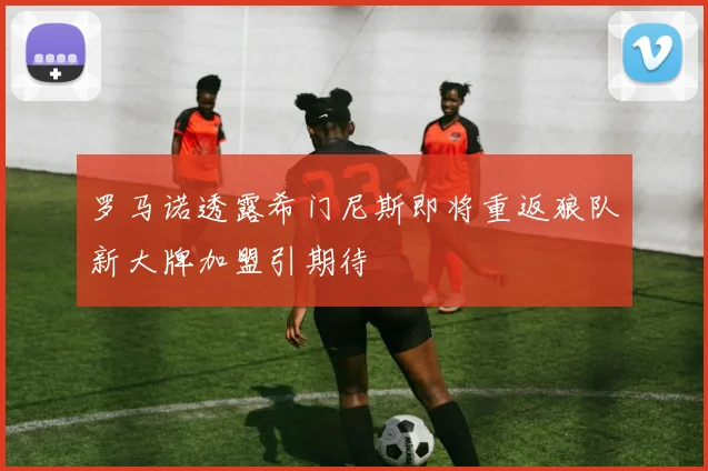 罗马诺透露希门尼斯即将重返狼队新大牌加盟引期待