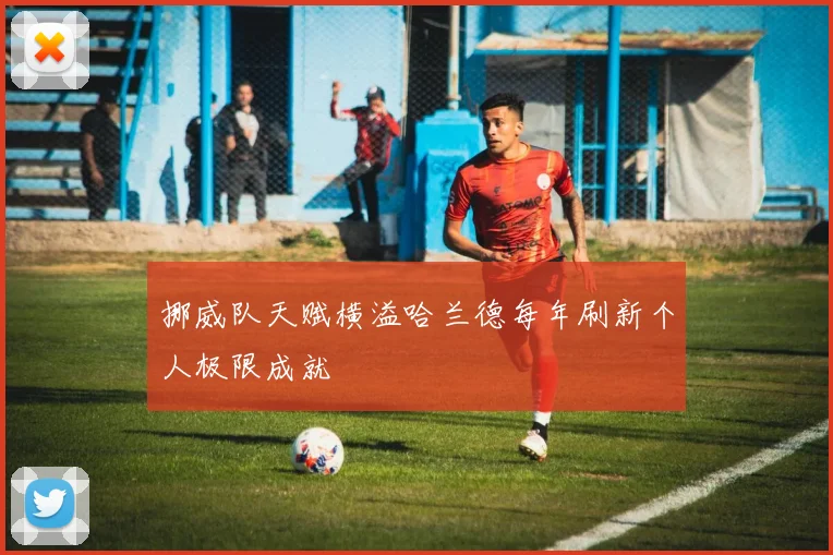 挪威队天赋横溢哈兰德每年刷新个人极限成就