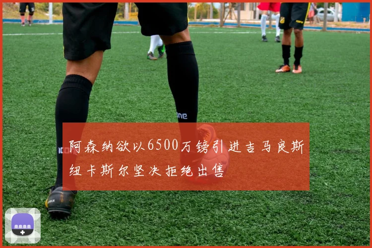 阿森纳欲以6500万镑引进吉马良斯纽卡斯尔坚决拒绝出售