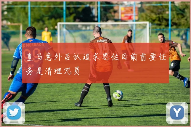 皇马意外否认追求恩佐目前首要任务是清理冗员