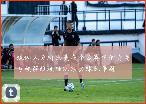 媒体人分析杰曼在季后赛中的身高与硬解短板难以助力球队争冠