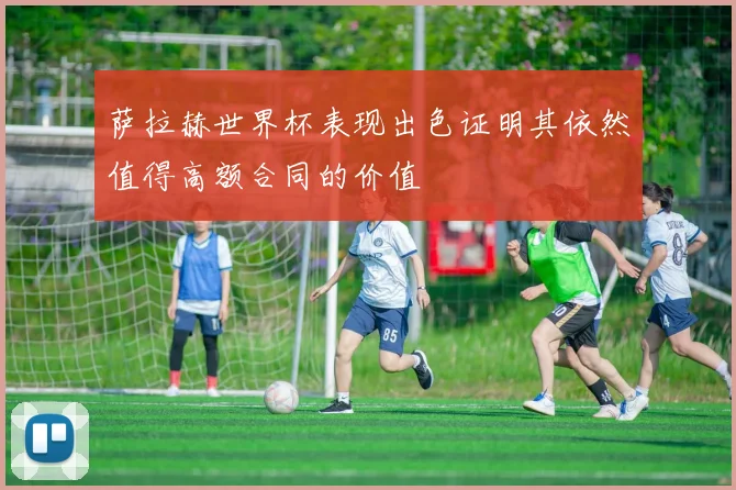 萨拉赫世界杯表现出色证明其依然值得高额合同的价值