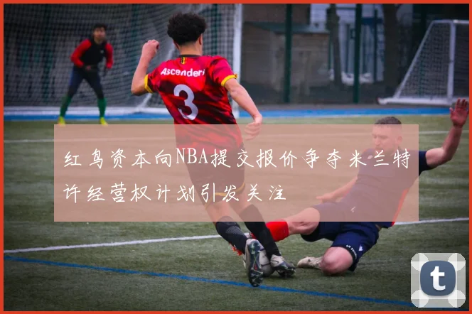 红鸟资本向NBA提交报价争夺米兰特许经营权计划引发关注