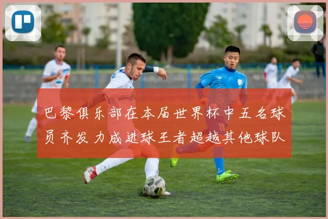 巴黎俱乐部在本届世界杯中五名球员齐发力成进球王者超越其他球队