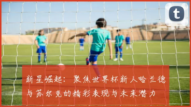 新星崛起：聚焦世界杯新人哈兰德与苏尔克的精彩表现与未来潜力