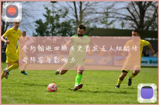 乔约翰逊回顾历史首发五人组的传奇阵容与影响力