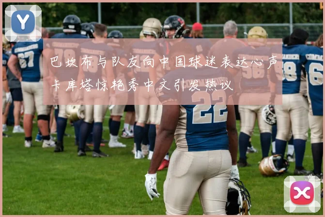 巴坎布与队友向中国球迷表达心声卡库塔惊艳秀中文引发热议