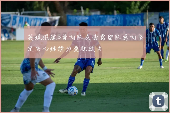 英媒报道B费向队友透露留队意向坚定决心继续为曼联效力