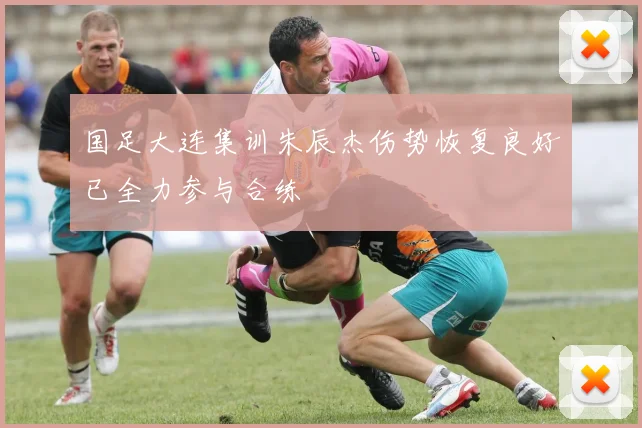 国足大连集训朱辰杰伤势恢复良好已全力参与合练